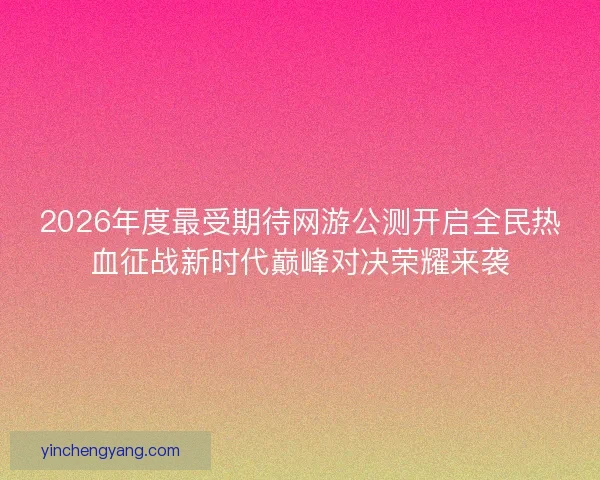 2026年度最受期待网游公测开启全民热血征战新时代巅峰对决荣耀来袭