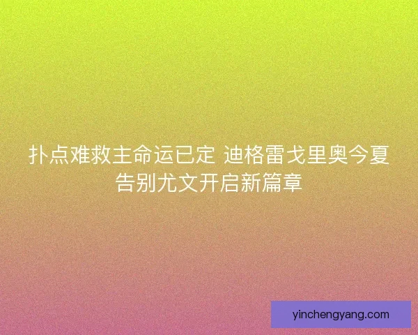 扑点难救主命运已定 迪格雷戈里奥今夏告别尤文开启新篇章