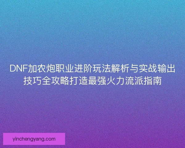 DNF加农炮职业进阶玩法解析与实战输出技巧全攻略打造最强火力流派指南