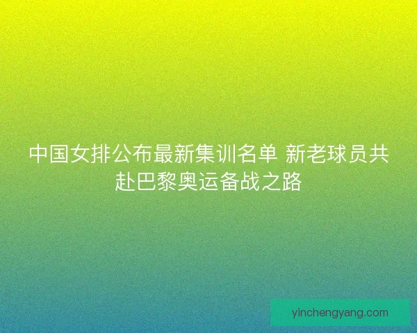 中国女排公布最新集训名单 新老球员共赴巴黎奥运备战之路