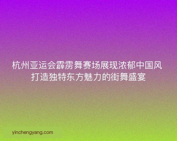 杭州亚运会霹雳舞赛场展现浓郁中国风 打造独特东方魅力的街舞盛宴
